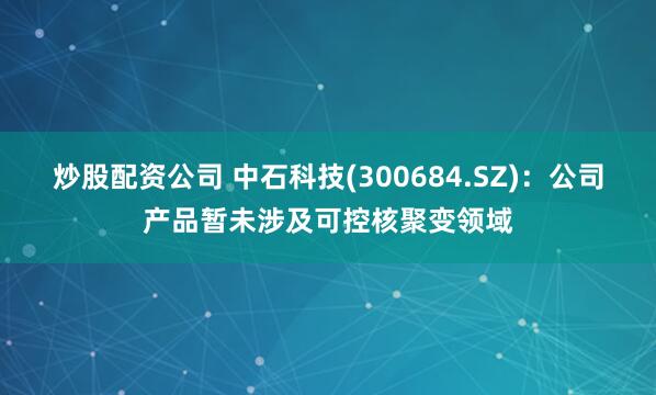 炒股配资公司 中石科技(300684.SZ)：公司产品暂未涉及可控核聚变领域