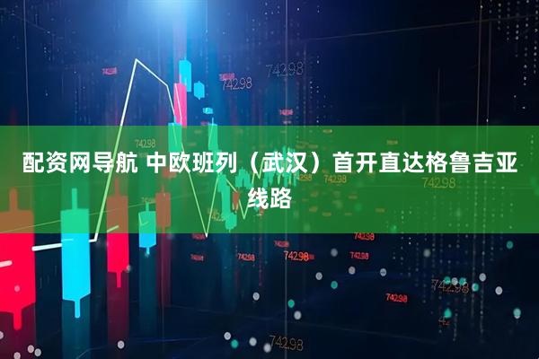 配资网导航 中欧班列（武汉）首开直达格鲁吉亚线路