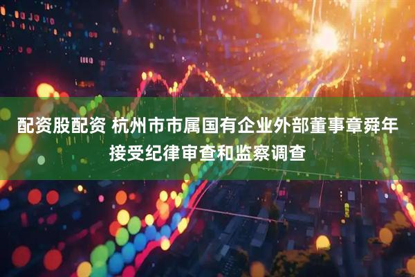 配资股配资 杭州市市属国有企业外部董事章舜年接受纪律审查和监察调查