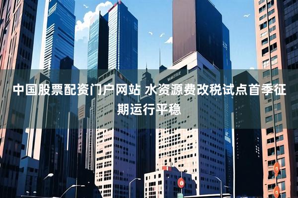 中国股票配资门户网站 水资源费改税试点首季征期运行平稳