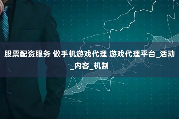 股票配资服务 做手机游戏代理 游戏代理平台_活动_内容_机制