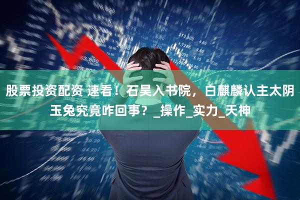 股票投资配资 速看！石昊入书院，白麒麟认主太阴玉兔究竟咋回事？_操作_实力_天神