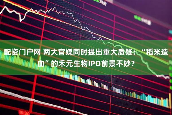 配资门户网 两大官媒同时提出重大质疑：“稻米造血”的禾元生物IPO前景不妙？