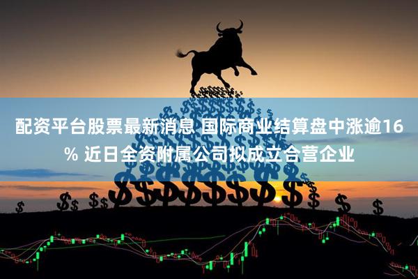 配资平台股票最新消息 国际商业结算盘中涨逾16% 近日全资附属公司拟成立合营企业