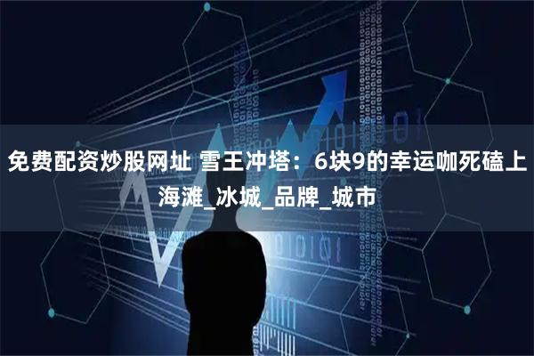 免费配资炒股网址 雪王冲塔：6块9的幸运咖死磕上海滩_冰城_品牌_城市