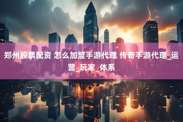 郑州股票配资 怎么加盟手游代理 传奇手游代理_运营_玩家_体系