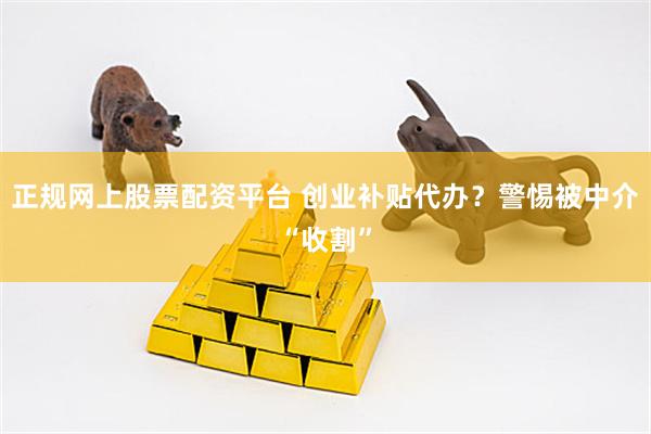 正规网上股票配资平台 创业补贴代办？警惕被中介“收割”
