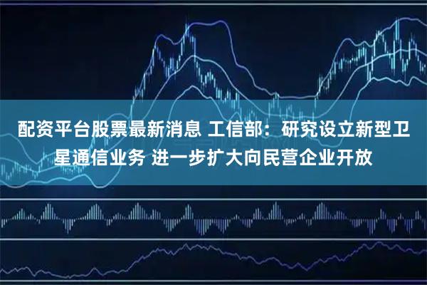 配资平台股票最新消息 工信部:研究设立新型卫星通信业务 进一步扩大向民营企业开放