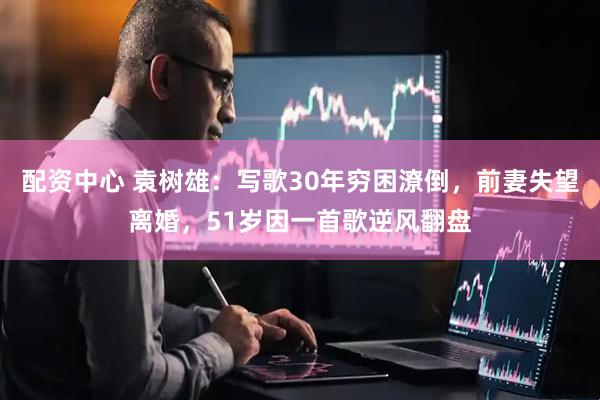 配资中心 袁树雄:写歌30年穷困潦倒,前妻失望离婚,51岁因一首歌逆风翻盘