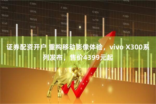 证券配资开户 重构移动影像体验，vivo X300系列发布，售价4399元起