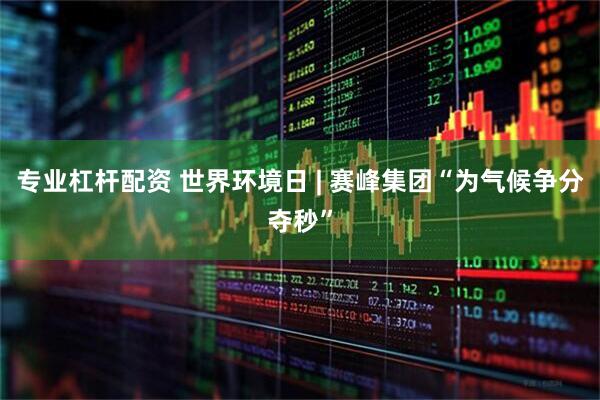 专业杠杆配资 世界环境日 | 赛峰集团“为气候争分夺秒”