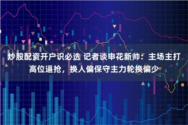 炒股配资开户识必选 记者谈申花新帅：主场主打高位逼抢，换人偏保守主力轮换偏少
